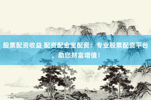 股票配资收益 配资配金宝配资：专业股票配资平台，助您财富增值！