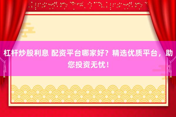 杠杆炒股利息 配资平台哪家好？精选优质平台，助您投资无忧！