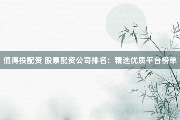 值得投配资 股票配资公司排名：精选优质平台榜单