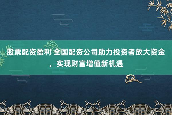 股票配资盈利 全国配资公司助力投资者放大资金，实现财富增值新机遇