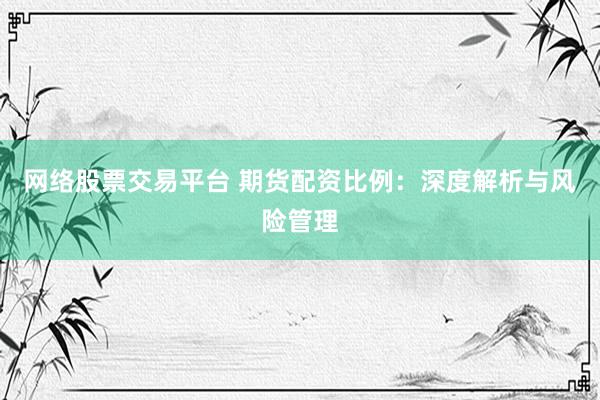 网络股票交易平台 期货配资比例：深度解析与风险管理