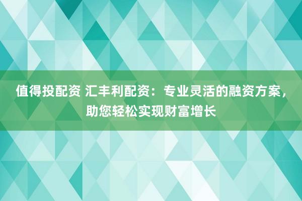 值得投配资 汇丰利配资:专业灵活的融资方案,助您轻松实现财富增长