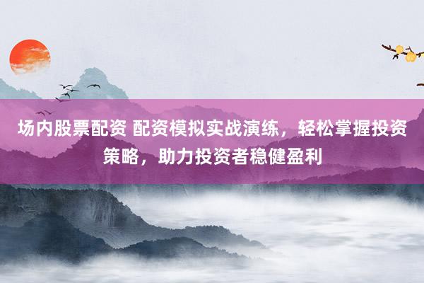 场内股票配资 配资模拟实战演练，轻松掌握投资策略，助力投资者稳健盈利