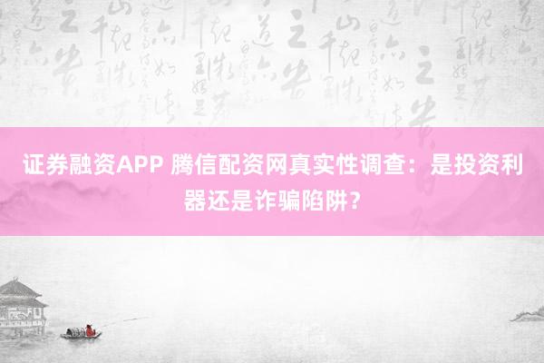 证券融资APP 腾信配资网真实性调查：是投资利器还是诈骗陷阱？