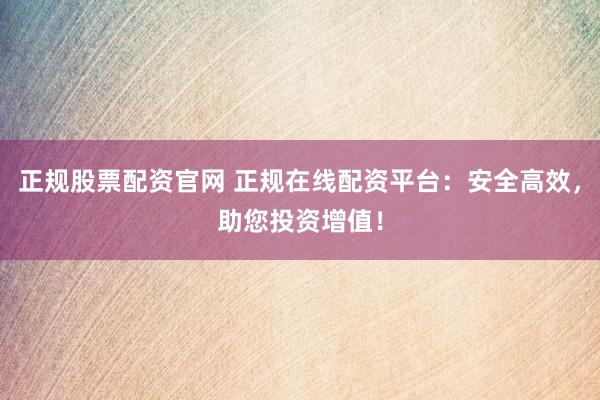 正规股票配资官网 正规在线配资平台：安全高效，助您投资增值！