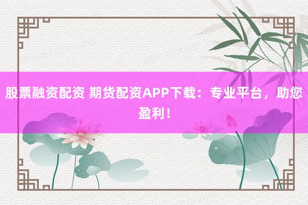 股票融资配资 期货配资APP下载：专业平台，助您盈利！