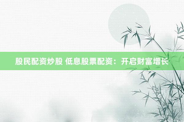 股民配资炒股 低息股票配资：开启财富增长