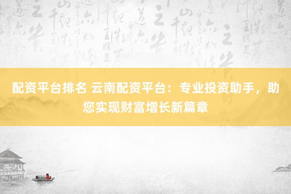 配资平台排名 云南配资平台：专业投资助手，助您实现财富增长新篇章