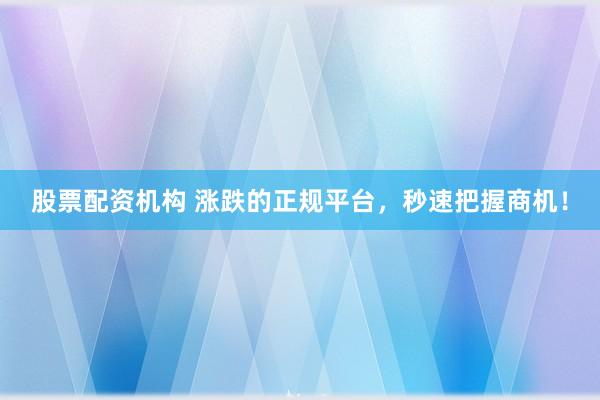 股票配资机构 涨跌的正规平台，秒速把握商机！