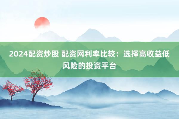 2024配资炒股 配资网利率比较：选择高收益低风险的投资平台