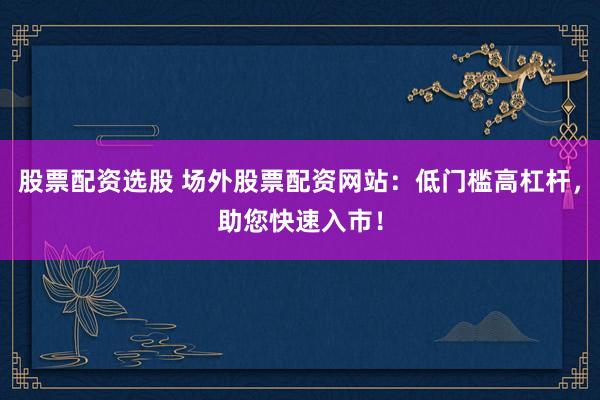 股票配资选股 场外股票配资网站：低门槛高杠杆，助您快速入市！