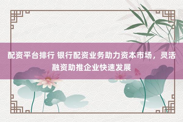 配资平台排行 银行配资业务助力资本市场，灵活融资助推企业快速发展