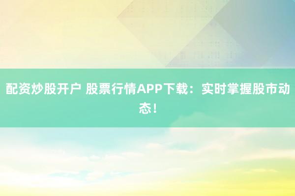 配资炒股开户 股票行情APP下载：实时掌握股市动态！