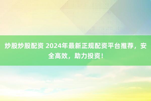 炒股炒股配资 2024年最新正规配资平台推荐，安全高效，助力投资！