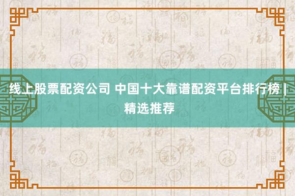 线上股票配资公司 中国十大靠谱配资平台排行榜 | 精选推荐