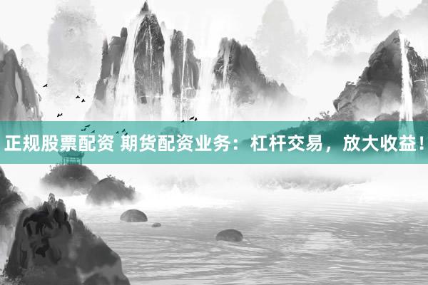 正规股票配资 期货配资业务：杠杆交易，放大收益！