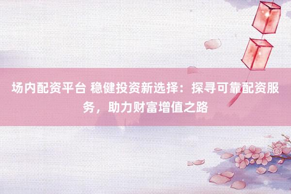 场内配资平台 稳健投资新选择：探寻可靠配资服务，助力财富增值之路